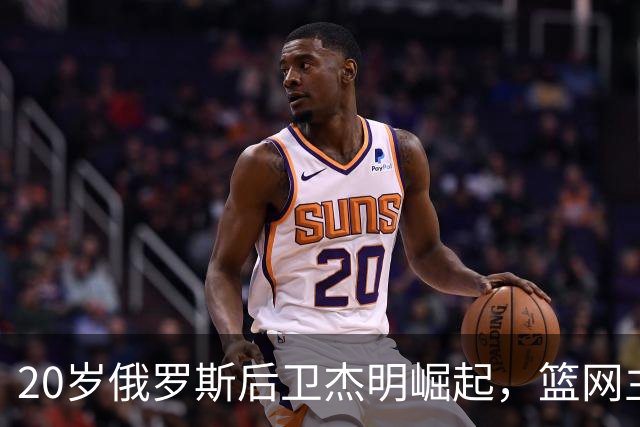 20岁俄罗斯后卫杰明崛起，篮网主帅赞其变化显著
